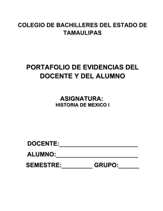 COLEGIO DE BACHILLERES DEL ESTADO DE
             TAMAULIPAS




  PORTAFOLIO DE EVIDENCIAS DEL
     DOCENTE Y DEL ALUMNO


           ASIGNATURA:
          HISTORIA DE MEXICO I




  DOCENTE:_______________________
  ALUMNO:________________________
  SEMESTRE:_________ GRUPO:______
 
