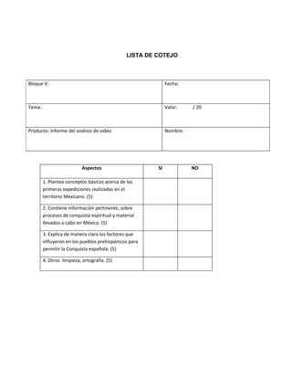 LISTA DE COTEJO



Bloque V:                                                    Fecha:



Tema:                                                        Valor:    / 20



Producto: Informe del análisis de video                      Nombre:




                           Aspectos                     SI             NO

        1. Plantea conceptos básicos acerca de las
        primeras expediciones realizadas en el
        territorio Mexicano. (5)

        2. Contiene información pertinente, sobre
        procesos de conquista espiritual y material
        llevados a cabo en México. (5)

        3. Explica de manera clara los factores que
        influyeron en los pueblos prehispánicos para
        permitir la Conquista española. (5)

        4. Otros limpieza, ortografía. (5)
 