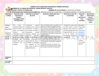 FORMATO DE PLANEACIÓN PEDAGÓGICA PRIMERA INFANCIA
NOMBRE DE LA UNIDAD DE SERVICIO: HOGAR INFANTIL GALAPA
LUGAR Y FECHA: OCTUBRE 2022 NOMBRE DE LA ACTIVIDAD: EL OFICIO DEL COCINERO
INTENCIONALIDAD PEDAGÓGICA/FORMATIVA: APRENDER ACERCA DE LA IDENTIDAD, LA EXPRESIÓN PERSONAL Y EL PROCESO ARTÍSTICO.
Materiales
a Utilizar
Describa cómo
organizará el
espacio
pedagógico/Ambi
ente Educativo
Describa la actividad
de inicio
Describa el desarrollo de la
actividad
Describa el cierre de
la actividad
Describa
cómo
documenta
rá la
actividad
Situaciones
observadas
para el
seguimiento
a niños y
niñas
Galletas –
papel –
bata blanca
–
tapabocas
– delantal –
canción –
cuento.
Para iniciar la
actividad colocaré las
sillas en círculo y así
todos nos podemos
observar para
distinguirnos, para el
desarrollo organizaré
las mesas y las sillas y
finalizaré con el
espacio libre para la
evaluación de la
jornada.
Iniciaremos nuestra
actividad con la ronda de
movimiento “La conga” y
así los niños se animan y
entusiasman – Tomaré
asistencia pidiendo que
respondan “presente”
cuándo los llame por su
nombre. – Les daré la
oportunidad de contar a
los demás las actividades
que realizaron en sus
casas antes de venir al
hogar de bienestar.
Sobre una bandeja pondré unas galletas, y las
repartiré a los niños y les preguntaré si ellos
saben ¿Quién envió estas galletas para que los
niños las coman?, ellos dirán el cocinero, lo/la
invitaremos al salón, los niños le observarán
detenidamente y sobre todo su indumentaria,
él se presentará y nos contará un poco de sus
actividades diarias.
VAMOS A CREAR Elaboraremos un gorro de
cocinero, utilizando papel, caracterizaremos a
uno de los niños, tratando de recordar la
indumentaria del cocinero que nos visitó hace
un rato, ejemplo una bata blanca, tapabocas,
delantal, etc.
Les enseñare la canción “Los oficios” y les
mostrare la forma de bailarla para que luego
ellos lo bailen y comiencen a memorizarla.
Preguntaré a cada uno de
los niños: cómo se sintió
durante el día, qué fue lo
que más le gustó, qué más
le gustaría hacer, etc. con
el fin de conocer sus
sentimientos, emociones y
expectativas.
Manualidad
“El gorro del
cocinero”
https://www
.youtube.co
m/watch?v=
oVyuSDSB0A
8
- Cuento:
“Un cocinero
especial”
OBSERVACI
ONES:
Firma Agente
Educativa:
 