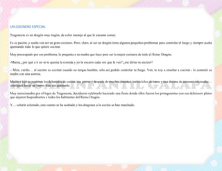 UN COCINERO ESPECIAL
Tragoncete es un dragón muy tragón, de color naranja al que le encanta comer.
Es su pasión, y sueña con ser un gran cocinero. Pero, claro, al ser un dragón tiene algunos pequeños problemas para controlar el fuego y siempre acaba
quemando todo lo que quiere cocinar.
Muy preocupado por ese problema, le pregunta a su madre que hace para ser la mejor cocinera de todo el Reino Dragón.
-Mamá, ¿por qué a ti no se te quema la comida y yo la socarro cada vez que la veo? ¿me dirías tu secreto?
– Mira, cariño… el secreto es cocinar cuando no tengas hambre, sólo así podrás controlar tu fuego. Ven, te voy a enseñar a cocinar.- le contestó su
madre con una sonrisa.
Madre e hijo se pusieron los delantales de cocina, sus gorros y después de muchos intentos, varios kilos de carne y una docena de sartenes calcinadas…
consiguió hacer un huevo frito sin quemarlo.
Muy emocionados por el logro de Tragoncete, decidieron celebrarlo haciendo una fiesta donde ellos fueron los protagonistas con sus deliciosos platos
que dejaron boquiabiertos a todos los habitantes del Reino Dragón.
Y… colorín colorado, este cuento se ha acabado y los dragones a la cocina se han marchado.
 