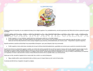 EL ZAPATERO FELIZ
Todavía perdura el recuerdo, en una ciudad de Europa, de un alegre zapatero. Era, probablemente, una de las personas más felices de la tierra a pesar de su gran
humildad.
Un día el zapatero fue visitado por uno de sus vecinos, un banquero muy rico, que al observar la gran alegría del zapatero entre tanta miseria, no pudo dejar de
preguntar:
• Profer zapatero, si no es molestia, ¿podría decirme cuánto gana usted con su humilde trabajo?
• Es tan poco dinero, profer, que hasta vergüenza me da decirlo, no se lo tome a mal. Pero dicho dinero me da cada día el pan de mis hijos, y a mí me
basta con terminar decentemente el año, aunque tengamos que privarnos, lamentablemente, de muchas cosas. – Respondió el zapatero orgulloso.
Aquella excelente y positiva actitud dejó muy sorprendido al banquero que, poco después, dijo muy conmovido:
• Profer zapatero, tome usted estas monedas de oro que le ofrezco desinteresadamente, y guárdelas con esmero para cuando las necesite de verdad.
A partir de entonces la actitud del zapatero cambió, con motivo de sentirse poseedor de una de las mayores riquezas del mundo. Aquella riqueza exigía mucho
del zapatero, ya que al haber escondido bajo el suelo de su casa las monedas de oro, era incapaz de descansar y vivir con normalidad. El zapatero había
enterrado sin saberlo al mismo tiempo el dinero y su alegría y buen humor, siendo desde entonces huéspedes de su casa, el miedo, la desconfianza, el insomnio
y la inquietud. El menor ruido durante la noche, le hacía llenarse de temor ante un posible robo y sus consecuencias.
Hasta que un día, cansado el zapatero de su nueva vida, fue a visitar a su vecino banquero:
• Oiga, amable profer; quiero devolverle todo su dinero, pues mi mayor deseo es vivir como lo hacía antes.
Y, de esta sencilla forma, el zapatero recuperó su alegría.
 