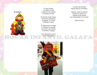 El bombero
Un gato turulato
a un árbol se subió
y después le dio miedito:
un bombero lo bajó.
Ha llovido mucho tiempo,
comenzó la inundación,
navegando, en un bote
el bombero, ayudó.
El dragón jugó con fuego
y el bosque se incendió,
con avión y auto bomba,
el bombero, lo apagó.
Se le derrumbó la cueva
al osito hormiguero,
se sintió muy aliviado
cuando apareció el bombero.
Mamita, cuando sea grande
bombero yo quiero ser,
manejar el auto bomba
que está guardado en el cuartel.
Nilda Zamataro
 