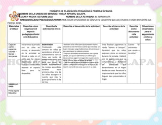 FORMATO DE PLANEACIÓN PEDAGÓGICA PRIMERA INFANCIA
NOMBRE DE LA UNIDAD DE SERVICIO: HOGAR INFANTIL GALAPA
LUGAR Y FECHA: OCTUBRE 2022 NOMBRE DE LA ACTIVIDAD: EL ASTRONAUTA
INTENCIONALIDAD PEDAGÓGICA/FORMATIVA: CREAR SITUACIONES DE CONFLICTO COGNITIVO QUE LOS AYUDEN A HACER EXPLICITAS SUS
PROPIAS IDEAS.
Materiales
a Utilizar
Describa cómo
organizará el
espacio
pedagógico/Ambi
ente Educativo
Describa la
actividad de inicio
Describa el desarrollo de la actividad Describa el cierre de la
actividad
Describa
cómo
documenta
rá la
actividad
Situaciones
observadas
para el
seguimiento
a niños y
niñas
Caja de
cartón -
papel de
colores –
tijeras –
temperas.
Iniciaremos la jornada
con las sillas en
círculo, el desarrollo
de la actividad se
llevará a cabo en el
salón con las mesas
organizadas para el
trabajo y finalizamos
dejando el espacio
libre para la
despedida.
BIENVENIDA
Finalizando esta
semana los niños ya
aprendieron a llenar la
autoasistencia con sus
fotos, por tanto, iré
nombrando uno a uno
para que pasen en
orden. Recordaremos
las rondas aprendidas
durante estos
primeros días. Uno de
los niños escogerá el
cuento que más le
guste para leerlo el día
de hoy.
Motivaré a los niños para que presten mucha
atención a este hermoso cuento que nos deja un
buen mensaje, luego hablaremos del astronauta
para averiguar los saberes previos.
Para esta actividad necesitaremos una caja de
cartón, a la que le abriremos un orificio y la
decoraremos según la imagen de muestra en la
parte inferior, esta actividad es grupal.
Cada uno de los niños se pondrá el casco en su
cabeza y empezará a navegar en el espacio, él
nos irá narrando las cosas que ve en su viaje.
Para finalizar jugaremos la
ronda “Vamos al bosque”.
Permitiré que los niños
expresen cómo se sintieron
durante la jornada. Hablaré
con los padres para que se
comprometan a fortalecer
las actividades que
desarrollamos en el hogar
desde sus casas. Recalcaré la
importancia de que los niños
lleguen bien presentados al
hogar.
Cuento “El
astronauta
que ayuda a
los niños”
OBSERVACI
ONES:
Firma Agente
Educativa:
 