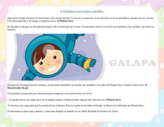 EL ASTRONAUTA QUE AYUDA A LOS NIÑOS.
Hace poco tiempo enviaron un astronauta a una misión secreta. La misión no apareció; en la televisión ni en los periódicos, porque era eso, secreta.
Este astronauta iba a investigar un planeta nuevo: el Planeta Seco.
Se llamaba así porque en este planeta ningún niño se hacía pis en la cama. El astronauta aterrizó con éxito en el planeta y fue recibido con todos los
honores.
Después de investigar durante semanas, el astronauta descubrió un invento que ayudaba a los niños de Planeta Seco a luchar contra el pis: el
Desactivador de pis.
El astronauta, emocionado por el descubrimiento, preguntó si se lo podría llevar a la Tierra.
- Te puedes llevar una copia, pero no el original porque el Desactivador original sólo funciona en el Planeta Seco.
Te haremos una copia para que lo puedas llevar al planeta Tierra y usarla en los niños terrícolas, le dijeron los habitantes de Planeta Seco.
El astronauta se puso muy contento, y unos días después se marchó en su cohete llevando el invento a la Tierra
 