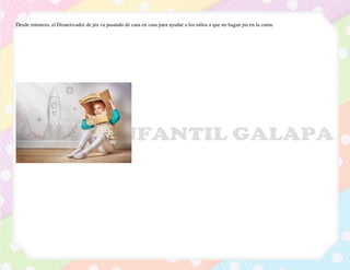 Desde entonces, el Desactivador de pis va pasando de casa en casa para ayudar a los niños a que no hagan pis en la cama.
 