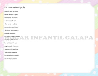 Las manos de mi profe
Mi profe tiene las manos
hechas de amor y papel,
de témperas de colores
y de masitas de miel.
Ellas son las creadoras
de mundos maravillosos,
de títeres, de princesas y
príncipes amorosos.
Sus manos guardan secretos
de juegos y mil canciones.
Sus caricias son la cura
de golpes y de chichones.
Gracias, profe, por tener
esas manos creadoras
que me enseñan a querer
ser una mejor persona.
 