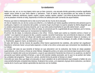 La costurera
había una vez, en un no muy lejano reino que yo bien conozco, una escuela donde aprendery enseñar significaba
repetir como loritos lo que otros dijeron y pensaron. Todo el santo día se escuchaba por las aulas la misma
cantinela: "cállense, siéntense, copien, copien, copien, repitan, repitan, repitan". Los niños se aburrían sobremanera,
y se la pasaban mirando el reloj, esperando el timbre de salida para salir corriendo de aquel fastidio.
Parecía que todo lo interesante de la vida ocurría fuera de los muros de la escuela.
Un día la maestra de uno de los cursos se enfermó, y no hallando por todos aquellos contornos otra persona que la
sustituyera, trajeron a la costurera del pueblo. La buena mujer al principio no quería aceptar la oferta alegando que
no estaba preparada para la tarea docente, por lo que sólo podía enseñarles lo que ella sabía hacer: ¡coser!
El director, que no quería dejar a los niños sin clase, la convenció por fin, sugiriéndole de que intentara, por lo menos,
tenerlos entretenidos hasta que se incorporara la maestra titular.
El primer día de clase, la costurera propuso a los niños: “chicos, hasta que vuelva su maestra vamos a hacer un
vestido". Los organizó en grupos de dos, y pasito a pasito, durante 8 semanas, fue convirtiendo la clase en un taller
de costura: primero hicieron el dibujo del vestido que querían crear, para lo cual buscaron ideas en revistas y en
Internet; luego eligieron las telas y los colores; después aprendieron a cortar las mangas, el cuello, el talle, la solapa;
y, finalmente, aguja en mano, se dedicaron a coser.
Al cabo del tiempo, de las manos de aquellos niños fueron apareciendo los vestidos, ¡Se sentían tan orgullosos!
Decidieron entonces hacer una jornada especial, e invitar a los otros cursos para que conocieran los resultados de
su trabajo.
Lo curioso del caso es que durante el tiempo en que estuvieron con la costurera, las horas en clase pasaban
superveloces, y los chicos y chicas se veían felices, trabajando juntos y en sana convivencia bajo la guía de la mujer.
Cuando la maestra del curso se reincorporó, y supo lo que estuvieron haciendo los chicos en su ausencia, se alarmó
pensando que habían perdido el tiempo, y que el año escolar estaba avanzado, por lo que no se podían dar todas
las unidades del programa: "Vaya error, pensó, ¡bonita forma de perder el tiempo en clase!"
Coincidió por esos días que llegó a la escuela un buen caballero de la administración que empezó a hablar de una
cosa extraña llamada competencias básicas. Evaluaron los cursos, y en especial, al grupo de la costurera, y se dieron
cuenta de lo mucho que habían aprendido los alumnos con la modista:
 