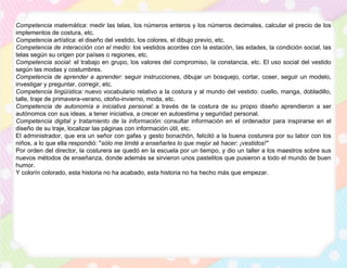 Competencia matemática: medir las telas, los números enteros y los números decimales, calcular el precio de los
implementos de costura, etc.
Competencia artística: el diseño del vestido, los colores, el dibujo previo, etc.
Competencia de interacción con el medio: los vestidos acordes con la estación, las edades, la condición social, las
telas según su origen por países o regiones, etc.
Competencia social: el trabajo en grupo, los valores del compromiso, la constancia, etc. El uso social del vestido
según las modas y costumbres.
Competencia de aprender a aprender: seguir instrucciones, dibujar un bosquejo, cortar, coser, seguir un modelo,
investigar y preguntar, corregir, etc.
Competencia lingüística: nuevo vocabulario relativo a la costura y al mundo del vestido: cuello, manga, dobladillo,
talle, traje de primavera-verano, otoño-invierno, moda, etc.
Competencia de autonomía e iniciativa personal: a través de la costura de su propio diseño aprendieron a ser
autónomos con sus ideas, a tener iniciativa, a crecer en autoestima y seguridad personal.
Competencia digital y tratamiento de la información: consultar información en el ordenador para inspirarse en el
diseño de su traje, localizar las páginas con información útil, etc.
El administrador, que era un señor con gafas y gesto bonachón, felicitó a la buena costurera por su labor con los
niños, a lo que ella respondió: "sólo me limité a enseñarles lo que mejor sé hacer: ¡vestidos!"
Por orden del director, la costurera se quedó en la escuela por un tiempo, y dio un taller a los maestros sobre sus
nuevos métodos de enseñanza, donde además se sirvieron unos pastelitos que pusieron a todo el mundo de buen
humor.
Y colorín colorado, esta historia no ha acabado, esta historia no ha hecho más que empezar.
 