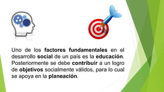 Uno de los factores fundamentales en el
desarrollo social de un país es la educación.
Posteriormente se debe contribuir a un logro
de objetivos socialmente válidos, para lo cual
se apoya en la planeación.
 