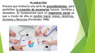 PLANEACIÓN
Proceso que involucra una serie de procedimientos, para
posibilitar la creación de escenarios futuros, factibles y
deseables. Es fundamental para un organismo social ya
que a través de ella es posible lograr metas, objetivos,
Acciones y Recursos (Fernández 1996)
 