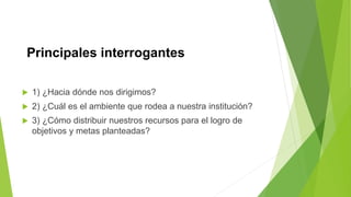 Principales interrogantes
 1) ¿Hacia dónde nos dirigimos?
 2) ¿Cuál es el ambiente que rodea a nuestra institución?
 3) ¿Cómo distribuir nuestros recursos para el logro de
objetivos y metas planteadas?
 
