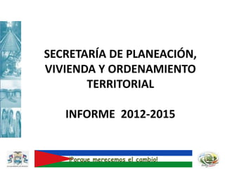 SECRETARÍA DE PLANEACIÓN,
VIVIENDA Y ORDENAMIENTO
TERRITORIAL
INFORME 2012-2015
¡Porque merecemos el cambio!
 
