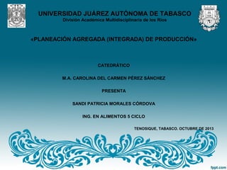 UNIVERSIDAD JUÁREZ AUTÓNOMA DE TABASCO
División Académica Multidisciplinaria de los Ríos
«PLANEACIÓN AGREGADA (INTEGRADA) DE PRODUCCIÓN»
CATEDRÁTICO
M.A. CAROLINA DEL CARMEN PÉREZ SÁNCHEZ
PRESENTA
SANDI PATRICIA MORALES CÓRDOVA
ING. EN ALIMENTOS 5 CICLO
TENOSIQUE, TABASCO. OCTUBRE DE 2013
 