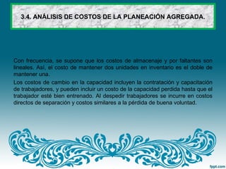 3.4. ANÁLISIS DE COSTOS DE LA PLANEACIÓN AGREGADA.
Con frecuencia, se supone que los costos de almacenaje y por faltantes son
lineales. Así, el costo de mantener dos unidades en inventario es el doble de
mantener una.
Los costos de cambio en la capacidad incluyen la contratación y capacitación
de trabajadores, y pueden incluir un costo de la capacidad perdida hasta que el
trabajador esté bien entrenado. Al despedir trabajadores se incurre en costos
directos de separación y costos similares a la pérdida de buena voluntad.
 