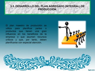 3.5. DESARROLLO DEL PLAN AGREGADO (INTEGRAL) DE
PRODUCCIÓN.
El plan maestro de producción se
utiliza para planificar partes o
productos que tienen una gran
influencia en los beneficios de la
empresa o que asumen recursos
críticos y que, por tanto, deben
planificarse con especial atención.
 