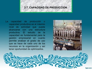 3.7. CAPACIDAD DE PRODUCCIÓN.
La capacidad de producción o
capacidad productiva es el máximo
nivel de actividad que puede
alcanzarse con una estructura
productiva. El estudio de la
capacidad es fundamental para la
gestión empresarial en cuanto
permite analizar el grado de uso
que se hace de cada uno de los
recursos en la organización y así
tener oportunidad de optimizarlos.
 