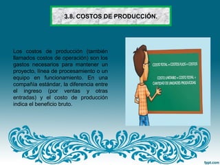 3.8. COSTOS DE PRODUCCIÓN.
Los costos de producción (también
llamados costos de operación) son los
gastos necesarios para mantener un
proyecto, línea de procesamiento o un
equipo en funcionamiento. En una
compañía estándar, la diferencia entre
el ingreso (por ventas y otras
entradas) y el costo de producción
indica el beneficio bruto.
 