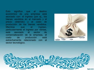 Esto significa que el destino
económico de una empresa está
asociado con: el ingreso (por ej., los
bienes vendidos en el mercado y el
precio obtenido) y el costo de
producción de los bienes vendidos.
Mientras que el ingreso,
particularmente el ingreso por ventas,
está asociado al sector de
comercialización de la empresa, el
costo de producción está
estrechamente relacionado con el
sector tecnológico.
 