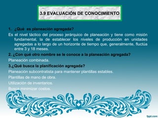 3.9 EVALUACIÓN DE CONOCIMIENTO
1. ¿Qué es planeación agregada?
Es el nivel táctico del proceso jerárquico de planeación y tiene como misión
fundamental, la de establecer los niveles de producción en unidades
agregadas a lo largo de un horizonte de tiempo que, generalmente, fluctúa
entre 3 y 18 meses.
2. ¿Con qué otro nombre se le conoce a la planeación agregada?
Planeación combinada.
3.¿Qué busca la planificación agregada?
Planeación subcontratista para mantener plantillas estables.
Plantillas de mano de obra.
Utilización de inventarios.
Busca minimizar costos.
 