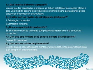 4.¿ Qué implica el término agregado?
Implica que las cantidades a producir se deben establecer de manera global o
para una medida general de producción o cuando mucho para algunas pocas
categorías de productos acumulados.
5.¿ Cuáles son los niveles de estrategia de producción?
1.Estrategia corporativa
2.Estrategia funcional
6.¿Qué es capacidad de producción?
Es el máximo nivel de actividad que puede alcanzarse con una estructura
productiva.
7.¿ Con qué otro nombre se le conoce al costo de producción?
Costos de operación
8.¿ Qué son los costos de producción?
Son los gastos necesarios para mantener un proyecto, línea de procesamiento
o un equipo en funcionamiento.
 