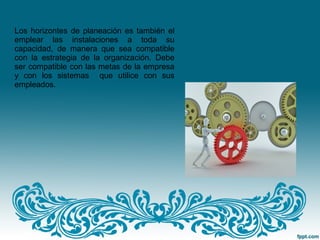 Los horizontes de planeación es también el
emplear las instalaciones a toda su
capacidad, de manera que sea compatible
con la estrategia de la organización. Debe
ser compatible con las metas de la empresa
y con los sistemas que utilice con sus
empleados.
 