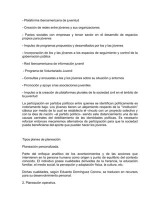 - Plataforma iberoamericana de juventud
- Creación de redes entre jóvenes y sus organizaciones
- Pactos sociales con empresas y tercer sector en el desarrollo de espacios
propios para jóvenes
- Impulso de programas propuestos y desarrollados por los y las jóvenes
- Incorporación de los y las jóvenes a los espacios de seguimiento y control de la
gobernación pública
- Red Iberoamericana de información juvenil
- Programa de Voluntariado Juvenil
- Consultas y encuestas a las y los jóvenes sobre su situación y entornos
- Promoción y apoyo a las asociaciones juveniles
- Impulso a la creación de plataformas plurales de la sociedad civil en el ámbito de
la juventud
La participación en partidos políticos entre quienes se identifican políticamente es
notoriamente baja. Los jóvenes tienen un alejamiento respecto de la “'institución”
clásica por medio de la cual se establecía el vínculo con un proyecto colectivo y
con la idea de nación –el partido político– siendo este distanciamiento una de las
causas centrales del debilitamiento de las identidades políticas. Es necesario
reforzar entonces mecanismos alternativos de participación para que la sociedad
pueda beneficiarse del aporte que puedan hacer los jóvenes.

Tipos planes de planeación
Planeación personalizada.
Parte del enfoque analítico de los acontecimientos y de las acciones que
intervienen en la persona humana como origen y punto de equilibrio del contexto
conocido. El individuo posee cualidades derivadas de la herencia, la educación
familiar, el medio social, la percepción y adaptación física, la cultura, etc.
Dichas cualidades, según Eduardo Domínguez Corona, se traducen en recursos
para su desenvolvimiento personal.
2. Planeación operativa.

 