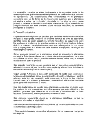 La planeación operativa se refiere básicamente a la asignación previa de las
tareas específicas que deben realizar las personas en cada una de sus unidades
de operaciones. Las características más sobresalientes de la planeación
operacional son: se da dentro de los lineamientos sugeridos por la planeación
estratégica y táctica; es conducida y ejecutada por los jefes de menor rango
jerárquico; trata con actividades normalmente programables; sigue procedimientos
y reglas definidas con toda precisión; cubre períodos reducidos; su parámetro
principal es la eficiencia.
3. Planeación estratégica.
La planeación estratégica es un proceso que sienta las bases de una actuación
integrada a largo plazo, establece un sistema continuo de toma de decisiones,
identifica cursos de acción específicos, formula indicadores de seguimiento sobre
los resultados e involucra a los agentes sociales y económicos locales a lo largo
de todo el proceso. Los administradores consideran a la organización una unidad
total y se preguntan a sí mismo qué debe hacerse a largo plazo para lograr las
metas organizacionales.
Como tendencia general en la planeación actual se encuentra la planeación
estratégica. Este tipo de planeación contiene elementos que pudiesen hacer que
se considere de ella un método; considerando que éste se refiere tanto al enfoque
de la dirección, como al proceso.
Otro aspecto importante es que considera que un plan debe operacionalizarse
(elemento fundamental para hacer funcionar un plan) y además hace énfasis en la
efectividad del mismo (finalidad de todo plan).
Según George A. Steiner, la planeación estratégica no puede estar separada de
funciones administrativas como: la organización, dirección, motivación y control.
Además, este tipo de planeación está proyectada al logro de los objetivos
institucionales de la empresa y tienen como finalidad básica el establecimiento de
guías generales de acción de la misma.
Este tipo de planeación se concibe como el proceso que consiste en decidir sobre
los objetivos de una organización, sobre los recursos que serán utilizados, y las
políticas generales que orientarán la adquisición y administración de tales
recursos, considerando a la empresa como una entidad total.
Otro elemento fundamental dentro de la planeación estratégica es que su
parámetro principal es la efectividad.
Fernández Güell considera que los instrumentos de su evaluación más utilizados
en la Planeación Estratégica son:
• Sistema de indicadores para evaluar el progreso de los programas y proyectos
estratégicos.

 