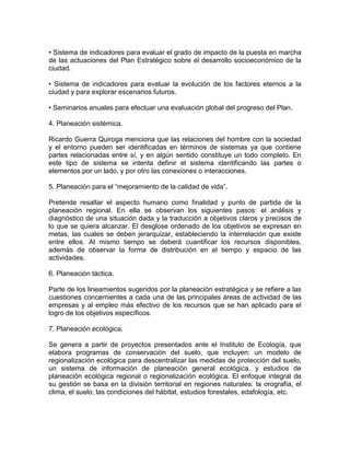 • Sistema de indicadores para evaluar el grado de impacto de la puesta en marcha
de las actuaciones del Plan Estratégico sobre el desarrollo socioeconómico de la
ciudad.
• Sistema de indicadores para evaluar la evolución de los factores eternos a la
ciudad y para explorar escenarios futuros.
• Seminarios anuales para efectuar una evaluación global del progreso del Plan.
4. Planeación sistémica.
Ricardo Guerra Quiroga menciona que las relaciones del hombre con la sociedad
y el entorno pueden ser identificadas en términos de sistemas ya que contiene
partes relacionadas entre sí, y en algún sentido constituye un todo completo. En
este tipo de sistema se intenta definir el sistema identificando las partes o
elementos por un lado, y por otro las conexiones o interacciones.
5. Planeación para el “mejoramiento de la calidad de vida”.
Pretende resaltar el aspecto humano como finalidad y punto de partida de la
planeación regional. En ella se observan los siguientes pasos: el análisis y
diagnóstico de una situación dada y la traducción a objetivos claros y precisos de
lo que se quiera alcanzar. El desglose ordenado de los objetivos se expresan en
metas, las cuales se deben jerarquizar, estableciendo la interrelación que existe
entre ellos. Al mismo tiempo se deberá cuantificar los recursos disponibles,
además de observar la forma de distribución en el tiempo y espacio de las
actividades.
6. Planeación táctica.
Parte de los lineamientos sugeridos por la planeación estratégica y se refiere a las
cuestiones concernientes a cada una de las principales áreas de actividad de las
empresas y al empleo más efectivo de los recursos que se han aplicado para el
logro de los objetivos específicos.
7. Planeación ecológica.
Se genera a partir de proyectos presentados ante el Instituto de Ecología, que
elabora programas de conservación del suelo, que incluyen: un modelo de
regionalización ecológica para descentralizar las medidas de protección del suelo,
un sistema de información de planeación general ecológica, y estudios de
planeación ecológica regional o regionalización ecológica. El enfoque integral de
su gestión se basa en la división territorial en regiones naturales: la orografía, el
clima, el suelo, las condiciones del hábitat, estudios forestales, edafología, etc.

 