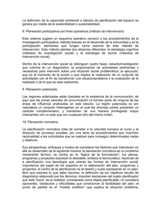 La definición de la capacidad ambiental a efectos de planificación del espacio se
genera por medio de la sostenibilidad o sustentabilidad.
8. Planeación participativa con fines operativos (método de intervención)
Este sistema sugiere un esquema operativo cercano a los procedimientos de la
investigación participativa; método basado en el desarrollo de la comunidad y en la
participación, elementos que fungen como esencia de este método de
intervención. Este método plantea dos alcances diferentes: la estrategia cognitiva
(métodos de investigación social) y la estrategia de acción (métodos de
intervención social).
Dentro de la intervención social se distinguen cuatro fases: estudio/investigación
que culmina en un diagnóstico; la programación de actividades pertinentes y
necesarias para intervenir sobre una situación social problemática; la ejecución,
que es el momento de la acción y que implica la realización de un conjunto de
actividades con el fin de transformar una situaciónproblema y la evaluación de lo
realizado o de lo que se está realizando.
9. Planeación polarizada.
Las regiones polarizadas están basadas en la existencia de la comunicación; de
aquí que las zonas carentes de comunicación no formen parte de ninguna de las
áreas de influencia analizadas en este estudio. La región polarizada es por
naturaleza un conjunto heterogéneo en el cual las diversas partes presentan un
carácter complementario, y mantienen de una manera privilegiada mayor
intercambio con un polo que con cualquier otro del mismo orden.
10. Planeación normativa.
La planificación normativa trata de someter a la voluntad humana el curso y la
dirección de procesos sociales, por una serie de procedimientos que imprimen
racionalidad a las actividades que se realizan para conseguir determinadas metas
y objetivos.
Sus perspectivas, enfoques y modos de considerar los factores que intervienen en
ella se desarrollan de la siguiente manera::la planeación normativa es un problema
meramente técnico; se centra en la “lógica de la formulación”; los planes,
programas y proyectos expresan lo deseable; enfatiza lo tecnocrático, haciendo de
a planificación una tecnología que orienta las formas de intervención social;
importancia del papel de los expertos en la elaboración del plan, programas y
proyectos; el centro de la planificación es el diseño y suele expresarse en un planlibro que expresa lo que debe hacerse; la definición de los objetivos resulta de
diagnóstico elaborado por los técnicos; importan decisiones del sujeto planificador
que está “fuera” de la realidad, considerada como objeto planificable; no considera
oponentes, obstáculos y dificultades que condicionan la factibilidad del plan; el
punto de partida es el “modelo analítico” que explica la situación problema,

 