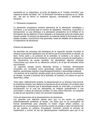 expresada en un diagnóstico; el punto de llegada es el “modelo normativo” que
expresa el diseño del deber “ser”; la dimensión normativa se expresa en un “deber
ser”, del que se deriva un esquema riguroso, normalizado y articulado de
actuación.
11. Planeación prospectiva.
La planeación prospectiva contiene elementos de la planeación estratégica y
normativa, y es conocida bajo el nombre de adaptativa, interactiva, corporativa o
transaccional. Lo que distingue a la planeación prospectiva es el énfasis en la
formulación de los objetivos o futuro deseado y la búsqueda activa de medios para
hacerlo posible. El proceso de planeación se extiende desde la formulación de los
ideales sociales y económicos más generales, hasta los detalles de la elaboración
e implantación de decisiones.

Criterios de planeación
Se describen los principios del paradigma de la cognición situada vinculado al
enfoque sociocultural vigotskiano que se afirma que el conocimiento es situado, es
decir, forma parte y es producto de la actividad, el contexto y la cultura. Se
destacan la importancia de la mediación, la construcción conjunta de significados y
los mecanismos de ayuda ajustada. Se ejemplifican algunos enfoques
instrucciones que varían en su relevancia cultural y en el tipo de actividad social
que propician.
La cognición situada asume diferentes formas y nombres, directamente
vinculados con conceptos como aprendizaje situado, participación periférica
legítima, aprendizaje cognitivo (cognitiveapprenticeship) o aprendizaje artesanal.
Los teóricos de la cognición situada parten de la premisa de que el conocimiento
es situado, es parte y producto de la actividad, el contexto y la cultura en que se
desarrolla y utiliza.
Esta visión, relativamente reciente, ha desembocado en un enfoque instruccional,
la enseñanza situada, que destaca la importancia de la actividad y el contexto para
el aprendizaje y reconoce que el aprendizaje escolar es, ante todo, un proceso de
enculturación en el cual los estudiantes se integran gradualmente a una
comunidad o cultura de prácticas sociales. En esta misma dirección, se comparte
la idea de que aprender y hacer son acciones inseparables.
Toma de disecciones de la planeacióntoma de decisiones
Los gerentes que elaboran planes pero que no los ponen en práctica
estánsimplemente perdiendo el tiempo. Las ideas que no se acompañan de
formas biendefinidas para utilizarlas no tienen ningún efecto práctico. La
planeación es un procesoque no termina cuando se acepta un plan; los planes han
de ser puestos en práctica. Encualquier momento, durante el proceso de
implantación y control, tal vez los planesrequieran modificación para que no se

 