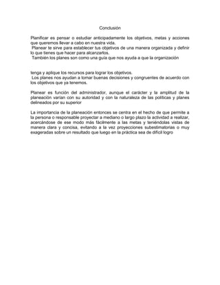 Conclusión
Planificar es pensar o estudiar anticipadamente los objetivos, metas y acciones
que queremos llevar a cabo en nuestra vida.
Planear te sirve para establecer tus objetivos de una manera organizada y definir
lo que tienes que hacer para alcanzarlos.
También los planes son como una guía que nos ayuda a que la organización

tenga y aplique los recursos para lograr los objetivos.
Los planes nos ayudan a tomar buenas decisiones y congruentes de acuerdo con
los objetivos que ya tenemos.
Planear es función del administrador, aunque el carácter y la amplitud de la
planeación varían con su autoridad y con la naturaleza de las políticas y planes
delineados por su superior
La importancia de la planeación entonces se centra en el hecho de que permite a
la persona o responsable proyectar a mediano o largo plazo la actividad a realizar,
acercándose de ese modo más fácilmente a las metas y teniéndolas vistas de
manera clara y concisa, evitando a la vez proyecciones subestimatorias o muy
exageradas sobre un resultado que luego en la práctica sea de difícil logro

 