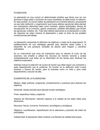 PLANEACION
La planeación es muy común en determinados ámbitos que tienen que ver con
acciones a largo plazo o acciones de cuyos resultados se deba hacer un balance.
En este sentido, es común hablar de planeación en el ámbito laboral y empresarial
ya que toda institución u organización que busca obtener ganancias debe planear
con anticipación elementos tales como inversión, gastos anticipados, tiempo de
recuperación de la inversión, gastos accesorios, posibles dificultades que limiten
las ganancias, créditos, etc. Todo esto deberá exponerse en la planeación a modo
de organizar de mejor manera el desempeño y estar al tanto de las posibles
consecuencias del trabajo.

La planeación comprende la definición de objetivos o metas de la organización. El
establecimiento de una estrategia general para alcanzar estas metas y el
desarrollo de una jerarquía completa de planes para integrar y coordinar
actividades.
Es un instrumento que sirve de orientación para no desviar el curso de las
acciones, nos enseña a utilizar los recursos de manera racional y evalúa
anticipadamente cual debe ser la efectividad de las tareas para alcanzar los
objetivos propuestos..
Además incluye la selección de cursos de acción que debe seguir una compañía y
cada departamento que la conforme. Su función es la selección entre cursos
diversos y futuros de acción, para la empresa como un todo y para cada
departamento o sección de ella.

ELEMENTOS DE LA PLANEACION.
Medios: elegir políticas, programas, procedimientos y practicas para alcanzar los
objetivos.
Horizonte: tiempo previsto para ejecutar el plan estratégico.
Fines: especificar metas y objetivos.
Sistema de Información: atención especia a la calidad de los datos útiles para
decisiones.
Recursos: físicos, humanos, financieros, tecnológicos y ecológicos.
Objetivos: cuantificación, especificación de la relaciones y precisión del orden de
prioridades.
Calidad total: la planeación debe contener una filosofía de calidad total propia.

 