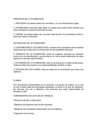 PRINCIPIOS DE LA PLANEACION.
1. PRECISIÓN: los planes deben ser concretos, y no con afirmaciones vagas.
2. FLEXIBILIDAD: todo plan debe dejar un margen para poder hacer cambios que
sean necesarios durante el desarrollo de este.
3. UNIDAD: los planes deben ser una para cada función. Es coordinarse entre si,
para que exista un solo plan.

NATURALEZA DE LA PLANEACIÓN.
a. CONTRIBUCIÓN A LOS OBJETIVOS: se deriva de la naturaleza de la empresa
organizada que existe para la consecución de los propósitos del grupo.
b. PRIMACÍA DE LA PLANEACIÓN: antes de cualquier actividad es necesario
contar con una plantificación, que permita en un futuro poder desarrollar las otras
fases de un proceso administrativo.
c. EXTENSIÓN DE LA PLANEACIÓN: esta no es propia de un determinado grupo.
Todos los jefes de acuerdo a sus responsabilidades realizan un plan.
d. EFICACIA DE LOS PLANES: estos se miden por la contribución que hace a los
objetivos.

PLANES
Son documentos desarrollados por la dirección y el equipo de trabajo, en el cual
se van a listas todas las actividades planeadas, la fecha en la que se realizaran,
los recursos que van a utilizarse y las personas que serán responsables de
llevarlas a cabo.
COMPONENTES DE UN PLAN DE TRABAJO.
*Resumen del plan a largo plazo.
*Objetivos del programa para el año siguiente.
*Detalle de las actividades relacionadas con los objetivos.
*Asignación de recursos.

 