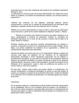 propuestas que se cree sean necesarias para alcanzar los resultados esperados"
George R. Terry.
"La planeación es el primer paso del proceso administrativo por medio del cual se
define un problema, se analizan las experiencias pasadas y se embozan planes y
programas" J.

"Sistema que comienza con los objetivos, desarrolla políticas, planes,
procedimientos, y cuenta con un método de retroalimentación de información para
adaptarse a cualquier cambio en las circunstancias" Burt K. Scanlan.
"Método por el cual el administrador ve hacia el futuro y descubre los alternativos
cursos de acción, a partir de los cuales establece los objetivos" Joseph L. Massie.
"Planear es el proceso para decidir las acciones que deben realizarse en el
futuro, generalmente el proceso de planeación consiste en considerar las
diferentes alternativas en el curso de las acciones y decidir cual de ellas es la
mejor" Robert N. Anthony.
Planificar significa que los ejecutivos estudian anticipadamente sus objetivos y
acciones, y sustentan sus actos no en corazonadas sino con algún método, plan o
lógica. Los planes establecen los objetivos de la organización y definen los
procedimientos adecuados para alcanzarlos.
Además los planes son la guía para que (1) la organización obtenga y aplique los
recursos para lograr los objetivos; (2) los miembros de la organización
desempeñen actividades y tomen decisiones congruentes con los objetivos y
procedimientos escogidos, ya que enfoca la atención de los empleados sobre los
objetivos que generan resultados (3) pueda controlarse el logro de los objetivos
organizacionales. Asimismo, ayuda a fijar prioridades, permite concentrarse en las
fortalezas de la organización, ayuda a tratar los problemas de cambios en el
entorno externo, entre otros aspectos.
Por otro lado, existen varias fuerzas que pueden afectar a la planificación: los
eventos inesperados, la resistencia psicológica al cambio ya que ésta acelera el
cambio y la inquietud, la existencia de insuficiente información, la falta de habilidad
en la utilización de los métodos de planificación, los elevados gastos que implica,
entre otros.

Importancia
En los tiempos modernos, la planificación incluye también elementos relacionados
con la rentabilidad, esto es, con el equilibrio entre los riesgos y los beneficios, o
bien entre los costos necesarios y las potenciales ganancias. La racionalización de
recursos para lograr su máximo rendimiento sólo es posible en el enfoque de una
planificación sobria y definida.

 