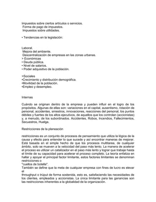 Impuestos sobre ciertos artículos o servicios.
Forma de pago de impuestos.
Impuestos sobre utilidades.
• Tendencias en la legislación:

Laboral.
Mejora del ambiente.
Descentralización de empresas en las zonas urbanas.
> Económicas
• Deuda pública.
• Nivel de salarios.
• Poder adquisitivo de la población.
>Sociales
•Crecimiento y distribución demográfica.
•Movilidad de la población.
•Empleo y desempleo.

Internas
Cuándo se originan dentro de la empresa y pueden influir en el logro de los
propósitos. Algunas de ellas son: variaciones en el capital, ausentismo, rotación de
personal, accidentes, siniestros, innovaciones, reacciones del personal, los puntos
débiles y fuertes de los altos ejecutivos, de aquellos que los controlan (accionistas)
y, a menudo, de los subordinados. Accidentes, Robos, Incendios, Fallecimientos,
Secuestros, Huelga.
Restricciones de la planeación
restricciones es un conjunto de procesos de pensamiento que utiliza la lógica de la
causa y efecto para entender lo que sucede y así encontrar maneras de mejorar.
Está basada en el simple hecho de que los procesos multitarea, de cualquier
ámbito, solo se mueven a la velocidad del paso más lento. La manera de acelerar
el proceso es utilizar un catalizador en el paso más lento y lograr que trabaje hasta
el límite de su capacidad para acelerar el proceso completo. La teoría enfatiza en
hallar y apoyar el principal factor limitante, estos factores limitantes se denominan
restricciones o
"cuellos de botella".
También se define que la meta de cualquier empresa con fines de lucro es elevar
el
throughput o trúput de forma sostenida, esto es, satisfaciendo las necesidades de
los clientes, empleados y accionistas. La única limitante para las ganancias son
las restricciones inherentes a la globalidad de la organización.

 