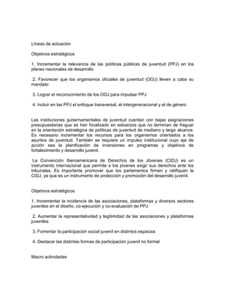 Líneas de actuación
Objetivos estratégicos
1. Incrementar la relevancia de las políticas públicas de juventud (PPJ) en los
planes nacionales de desarrollo
2. Favorecer que los organismos oficiales de juventud (OOJ) lleven a cabo su
mandato
3. Lograr el reconocimiento de los OOJ para impulsar PPJ
4. Incluir en las PPJ el enfoque transversal, el intergeneracional y el de género

Las instituciones gubernamentales de juventud cuentan con bajas asignaciones
presupuestarias que se han focalizado en esfuerzos que no terminan de fraguar
en la orientación estratégica de políticas de juventud de mediano y largo alcance.
Es necesario incrementar los recursos para los organismos orientados a los
asuntos de juventud. También se requiere un impulso institucional cuyo eje de
acción sea la planificación de inversiones en programas y objetivos de
fortalecimiento y desarrollo juvenil.
La Convención Iberoamericana de Derechos de los Jóvenes (CIDJ) es un
instrumento internacional que permite a los jóvenes exigir sus derechos ante los
tribunales. Es importante promover que los parlamentos firmen y ratifiquen la
CIDJ, ya que es un instrumento de protección y promoción del desarrollo juvenil.

Objetivos estratégicos
1. Incrementar la incidencia de las asociaciones, plataformas y diversos sectores
juveniles en el diseño, co-ejecución y co-evaluación de PPJ
2. Aumentar la representatividad y legitimidad de las asociaciones y plataformas
juveniles
3. Fomentar la participación social juvenil en distintos espacios
4. Destacar las distintas formas de participación juvenil no formal

Macro actividades

 