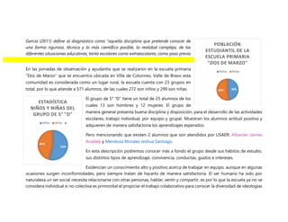 García (2011) define al diagnóstico como “aquella disciplina que pretende conocer de
una forma rigurosa, técnica y lo más científica posible, la realidad compleja, de las
diferentes situaciones educativas, tanto escolares como extraescolares, como paso previo
para potenciarlas o modificarlas”.
En las jornadas de observación y ayudantía que se realizaron en la escuela primaria
“Dos de Marzo” que se encuentra ubicada en Villa de Colorines, Valle de Bravo esta
comunidad es considerada como un lugar rural, la escuela cuenta con 23 grupos en
total, por lo que atiende a 571 alumnos, de las cuales 272 son niños y 299 son niñas.
El grupo de 5° “D” tiene un total de 25 alumnos de los
cuales 13 son hombres y 12 mujeres. El grupo de
manera general presenta buena disciplina y disposición, para el desarrollo de las actividades
escolares, trabajo individual, por equipo y grupal. Muestran los alumnos actitud positiva y
adquieren de manera satisfactoria los aprendizajes esperados.
Pero mencionando que existen 2 alumnos que son atendidos por USAER: Albarrán Jaimes
Anallely y Mendoza Morales Jeshua Santiago.
En esta descripción podremos conocer más a fondo el grupo desde sus hábitos de estudio,
sus distintos tipos de aprendizaje, convivencia, conductas, gustos e intereses.
Evidencian un conocimiento alto y positivo acerca de trabajar en equipo, aunque en algunas
ocasiones surgen inconformidades, pero siempre tratan de hacerlo de manera satisfactoria. El ser humano ha sido por
naturaleza un ser social necesita relacionarse con otras personas, hablar, sentir y compartir, es por lo que la escuela ya no se
considera individual si no colectiva es primordial el propiciar el trabajo colaborativo para conocer la diversidad de ideologías
48%
52%
POBLACIÓN
ESTUDIANTIL DE LA
ESCUELA PRIMARIA
"DOS DE MARZO"
Niños Niñas
54%
46%
ESTADÍSTICA
NIÑOS Y NIÑAS DEL
GRUPO DE 5° "D"
Niños Niñas
 