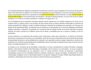 En la presente planificación didáctica el estudiante normalista da a conocer lo que se trabajará con los alumnos de educación
básica. Este documento se elaboró con la intención de representar en él los elementos y recursos necesarios para llevar a
cabo en la jornada de intervención y ayudantía los días del 12 al 25 de abril de 2024 asistiendo a Consejo Técnico Escolar el
día 26 de abril de 2024 en la Escuela Primaria “Dos de Marzo”, ubicada en Villa de Colorines, municipio Valle de Bravo, Estado
de México, C.P. 51230 en un horario de 8:00 am a 13:00 pm en el grupo de 5° “D”.
Con la finalidad de que el estudiante normalista adquiera ciertas experiencias en el ámbito profesional, así mismo con el
sustento teórico y práctico previo a las jornadas, de igual manera pone en práctica desafíos intelectuales al momento de
realizar la planificación didáctica, es decir, al diseñar proyectos incluyendo las estrategias que respondan a los Procesos de
Desarrollo de Aprendizaje (PDA), considerando que la enseñanza y el aprendizaje son un proceso pedagógico planificado,
dirigido, sistemático y específico. Se pretende con el presente plan de trabajo orientar las acciones que guían la práctica
docente, así mismo consiste en la reflexión acerca de los temas y actividades que van a ocupar su tiempo y el de los
estudiantes.
Se hace referencia a una valoración del contexto social, institucional y áulico que le permitirá a el maestro en formación
desarrollar una planeación de acuerdo a las necesidades de los alumnos que comprenden tanto las herramientas esenciales
de aprendizaje tomando en cuenta (alfabetización, expresión oral, capacidad numérica, trabajo colaborativo y resolución de
problemas) y el contenido de aprendizaje básico (habilidades, valores y actitudes) considerando que cada uno de los alumnos
tienen una edad estimada de 10 a 11 años.
Se situarán en los momentos de las actividades a desarrollar en el aula, considerando los campos formativos, Lenguajes,
Saberes y Pensamiento Científico, Ética Naturaleza y Sociedades y De lo Humano a lo Comunitario. En el que se plasman
los elementos fundamentales de una planeación como es: campo formativo, Proceso de desarrollo y aprendizaje,
metodología, proceso de las actividades didácticas, propósito, evaluación y ajustes razonables. Considerando las cuatro
metodologías trabajadas como es Aprendizaje basado en proyectos, Indagación enfoque STEAM, Aprendizaje basado en
problemas y Aprendizaje de servicio de acuerdo al campo formativo al que pertenezca.
 