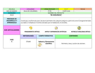 ESCUELA LOCALIDAD ZONA ESCOLAR C.C.T. FECHA
DOS DE MARZO VILLA DE COLORINES P178 15EPR1524J
ESCENARIO NOMBRE DEL PROYECTO
AULA “MI ZOOLÓGICO”
PROCESOS DE
DESARROLLO Y
APRENDIZAJE
Construye y usa fórmulas para calcular el perímetro de cualquier polígono a partir de sumar la longitud de todos
sus lados o multiplicar el número de lados por la medida de uno de ellos.
EJES ARTICULADORES
PENSAMIENTO CRÍTICO ARTES Y EXPERIENCIAS ESTÉTICAS INTERCULTURALIDAD CRÍTICA
FASE
5
METODOLOGÍA CAMPO FORMATIVO CONTENIDO
STEAM Saberes y Pensamiento
Científico Perímetro, área y noción de volumen.
 