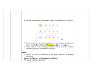  Realizan la siguiente actividad para la identificación de medidas de longitud.
 Dar a conocer las fórmulas para obtener el perímetro de las siguientes
figuras: cuadrado, rectángulo, triangulo, pentágono y hexágono.
 Trazan cada una de las figuras propiciando el buen uso de la regla y el trazo
correcto y así mismo se obtendrá el perímetro.
Cierre:
 Revisar los ejercicios propuestos y así mismo socializar las posibles
respuestas.
Tarea: Investigar que es el área y como se obtiene.
Traer cinta masking o de color.
 