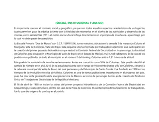 (SOCIAL, INSTITUCIONAL Y AULICO)
Es importante conocer el contexto social y geográfico, ya que son todos aquellos aspectos característicos de un lugar los
cuales permiten guiar la práctica docente con la finalidad de retomarlos en el diseño de las actividades y desarrollo de las
mismas, como señala Díaz (2011) el medio sociocultural influye directamente en el proceso de enseñanza- aprendizaje, por
lo cual no debe pasar desapercibido.
La Escuela Primaria “Dos de Marzo” con C.C.T. 15EPR1524J, turno matutino, ubicada en la cerrada 2 de marzo s/n Colonia el
Manguito, Villa de Colorines, Valle de Bravo. Esta pequeña villa fue formada por trabajadores eléctricos que participaron en
la creación del primer proyecto hidroeléctrico que realizó la Comisión Federal de Electricidad en Ixtapantongo. La localidad
de Colorines está situada en el Municipio de Valle de Bravo (en el Estado de México). Hay 5,408 habitantes. En la lista de los
pueblos más poblados de todo el municipio, es el número 2 del ránking. Colorines está a 1,611 metros de altitud.
Este pueblo ha cambiado de nombre recientemente. Antes era conocido como Villa de Colorines. Este pueblo decidió el
cambio de nombre en el año 2010. En la actualidad cuenta con el rango de Villa nombrándose Villa de Colorines, cercano a
la cabecera municipal de Valle de Bravo del cual pertenece y del Municipio de Santo Tomás. Fue fundado en 1938 en los
tiempos de la revolución eléctrica de México. Colorines es una de tantas poblaciones importantes en el progreso del país,
pues fue pilar de la generación de la energía eléctrica de México, así como de personajes ilustres en la creación del Sindicato
Único de Trabajadores Electricistas de la República Mexicana,
El 16 de abril de 1938 se inician las obras del primer proyecto hidroeléctrico de la Comisión Federal de Electricidad en
Ixtapantongo, Estado de México, dentro del vaso de la Presa de Colorines. El asentamiento del campamento de trabajadores,
fue lo que dio origen a lo que hoy es el pueblo.
 