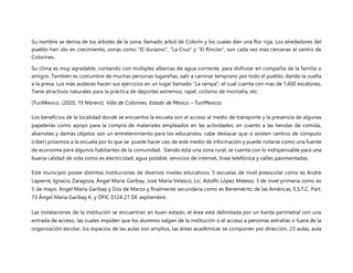 Su nombre se deriva de los árboles de la zona, llamado árbol de Colorín y los cuales dan una flor roja. Los alrededores del
pueblo han ido en crecimiento, zonas como "El durazno", "La Cruz" y "El Rincón", son cada vez más cercanas al centro de
Colorines.
Su clima es muy agradable, contando con múltiples albercas de agua corriente, para disfrutar en compañía de la familia o
amigos. También es costumbre de muchas personas lugareñas, salir a caminar temprano por todo el pueblo, dando la vuelta
a la presa. Los más audaces hacen sus ejercicios en un lugar llamado "La rampa", el cual cuenta con más de 1,600 escalones.
Tiene atractivos naturales para la práctica de deportes extremos, rapel, ciclismo de montaña, etc.
(TuriMexico. (2020, 19 febrero). Villa de Colorines, Estado de México – TuriMexico).
Los beneficios de la localidad donde se encuentra la escuela son el acceso al medio de transporte y la presencia de algunas
papelerías como apoyo para la compra de materiales empleados en las actividades, en cuanto a las tiendas de comida,
abarrotes y demás objetos son un entretenimiento para los educandos, cabe destacar que si existen centros de cómputo
(ciber) próximos a la escuela por lo que se puede hacer uso de este medio de información y puede notarse como una fuente
de economía para algunos habitantes de la comunidad. Siendo ésta una zona rural, se cuenta con lo indispensable para una
buena calidad de vida como es electricidad, agua potable, servicios de internet, línea telefónica y calles pavimentadas.
Este municipio posee distintas instituciones de diversos niveles educativos: 5 escuelas de nivel preescolar como es Andre
Lapierre, Ignacio Zaragoza, Ángel María Garibay, José María Velasco, Lic. Adolfo López Mateos, 3 de nivel primaria como es
5 de mayo, Ángel María Garibay y Dos de Marzo y finalmente secundaria como es Benemérito de las Américas, E.S.T.C. Part.
73 Ángel María Garibay K. y OFIC 0124 27 DE septiembre.
Las instalaciones de la institución se encuentran en buen estado, el área está delimitada por un barda perimetral con una
entrada de acceso, las cuales impiden que los alumnos salgan de la institución o el acceso a personas extrañas o fuera de la
organización escolar, los espacios de las aulas son amplios, las áreas académicas se componen por dirección, 23 aulas, aula
 
