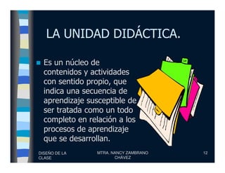 LA UNIDAD DIDÁCTICA.
Es un núcleo de
contenidos y actividades
con sentido propio, que
indica una secuencia de
DISEÑO DE LA
CLASE
MTRA. NANCY ZAMBRANO
CHÁVEZ
12
indica una secuencia de
aprendizaje susceptible de
ser tratada como un todo
completo en relación a los
procesos de aprendizaje
que se desarrollan.
 