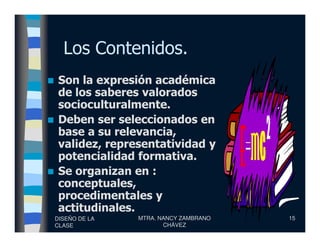 Los Contenidos.
Son la expresión académica
de los saberes valorados
socioculturalmente.
Deben ser seleccionados en
DISEÑO DE LA
CLASE
MTRA. NANCY ZAMBRANO
CHÁVEZ
15
Deben ser seleccionados en
base a su relevancia,
validez, representatividad y
potencialidad formativa.
Se organizan en :
conceptuales,
procedimentales y
actitudinales.
 