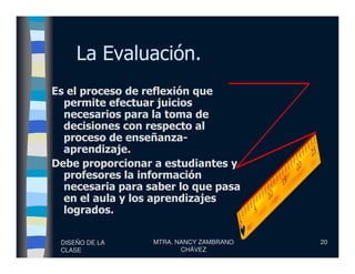 La Evaluación.
Es el proceso de reflexión que
permite efectuar juicios
necesarios para la toma de
decisiones con respecto al
proceso de enseñanza-
DISEÑO DE LA
CLASE
MTRA. NANCY ZAMBRANO
CHÁVEZ
20
proceso de enseñanza-
aprendizaje.
Debe proporcionar a estudiantes y
profesores la información
necesaria para saber lo que pasa
en el aula y los aprendizajes
logrados.
 