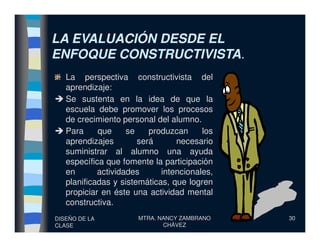 LA EVALUACIÓN DESDE ELLA EVALUACIÓN DESDE EL
ENFOQUE CONSTRUCTIVISTAENFOQUE CONSTRUCTIVISTA..
La perspectiva constructivista del
aprendizaje:
Se sustenta en la idea de que la
escuela debe promover los procesos
de crecimiento personal del alumno.
DISEÑO DE LA
CLASE
MTRA. NANCY ZAMBRANO
CHÁVEZ
30
de crecimiento personal del alumno.
Para que se produzcan los
aprendizajes será necesario
suministrar al alumno una ayuda
específica que fomente la participación
en actividades intencionales,
planificadas y sistemáticas, que logren
propiciar en éste una actividad mental
constructiva.
 