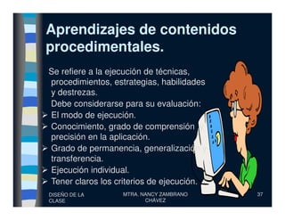 Aprendizajes de contenidosAprendizajes de contenidos
procedimentales.procedimentales.
Se refiere a la ejecución de técnicas,
procedimientos, estrategias, habilidades
y destrezas.
Debe considerarse para su evaluación:
DISEÑO DE LA
CLASE
MTRA. NANCY ZAMBRANO
CHÁVEZ
37
El modo de ejecución.
Conocimiento, grado de comprensión y
precisión en la aplicación.
Grado de permanencia, generalización y
transferencia.
Ejecución individual.
Tener claros los criterios de ejecución.
 