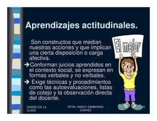 Aprendizajes actitudinales.Aprendizajes actitudinales.
Son constructos que median
nuestras acciones y que implican
una cierta disposición o carga
afectiva.
DISEÑO DE LA
CLASE
MTRA. NANCY ZAMBRANO
CHÁVEZ
38
afectiva.
Conforman juicios aprendidos en
el contexto social, se expresan en
formas verbales y no verbales.
Exige técnicas y procedimientos
como las autoevaluaciones, listas
de cotejo y la observación directa
del docente.
 
