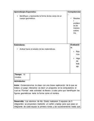 Aprendizajes Esperados:
• Identifique y representa la forma de las caras de un
cuerpo geométrico.
Competencias
:
• Resolve
r
problem
as de
manera
autóno
ma.
Estándares:
• Actitud hacia el estudio de las matemáticas.
Evaluació
n:
• Rub
rica
• Hoja
de
trab
ajo
Tiempo: 15
minutos.
Actividades:
Inicio: Comenzaremos la clase con una breve explicación de lo que se
tratara un juego interactivo es decir un programa en la computadora el
cual es “Formas” esta actividad se llevara a cabo para que identifiquen las
figuras geométricas tanto la forma como el nombre.
Desarrollo: Los alumnos de 4to. Grado realizaran 5 equipos de 5
integrantes se proyectara mediante un cañón y laptop para que pase un
integrante de cada equipo la primera ronda y así sucesivamente hasta que
 