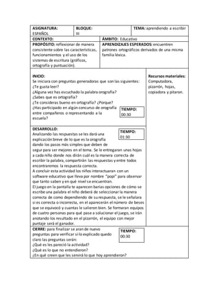 ASIGNATURA:
ESPAÑOL
BLOQUE:
III
TEMA: aprendiendo a escribir
CONTEXTO: ÁMBITO: Educativo
PROPÓSITO: reflexionar de manera
consistente sobre las características,
funcionamientos y el uso de los
sistemas de escritura (gráficos,
ortografía y puntuación).
APRENDIZAJES ESPERADOS: encuentren
patrones ortográficos derivados de una misma
familia léxica.
INICIO:
Se iniciara con preguntas generadoras que son las siguientes:
¿Te gusta leer?
¿Alguna vez has escuchado la palabra orografía?
¿Sabes que es ortografía?
¿Te consideras bueno en ortografía? ¿Porque?
¿Has participado en algún concurso de orografía
entre compañeros o representando a la
escuela?
TIEMPO:
00:30
Recursos materiales:
Computadora,
pizarrón, hojas,
copiadora y pitaron.
DESARROLLO:
Analizando las respuestas se les dará una
explicación breve de lo que es la orografía
dando los pasos más simples que deben de
segur para ser mejores en el tema. Se le entregaran unas hojas
a cada niño donde nos dirán cuál es la manera correcta de
escribir la palabra, compartirán las respuestas y entre todos
encontraremos la respuesta correcta.
A concluir esta actividad los niños interactuaran con un
software educativo que lleva por nombre “popi” para observar
que tanto saben y en qué nivel se encuentran.
El juego en la pantalla te aparecen barias opciones de cómo se
escribe una palabra el niño deberá de seleccionar la manera
correcta de como dependiendo de su respuesta, se le señalara
si es correcta o incorrecta, en el aparecerán el número de beses
que se equivocó y cuantas le salieron bien. Se formaran equipos
de cuatro personas para qué pase a solucionar el juego, se irán
anotando los resultado en el pizarrón, el equipo con mejor
puntaje será el ganador.
TIEMPO:
01:30
CIERRE: para finalizar se aran de nuevo
preguntas para verificar si lo explicado quedo
claro las preguntas serán:
¿Qué es les pareció la actividad?
¿Qué es lo que no entendieron?
¿En qué creen que les servirá lo que hoy aprendieron?
TIEMPO:
00:30
 